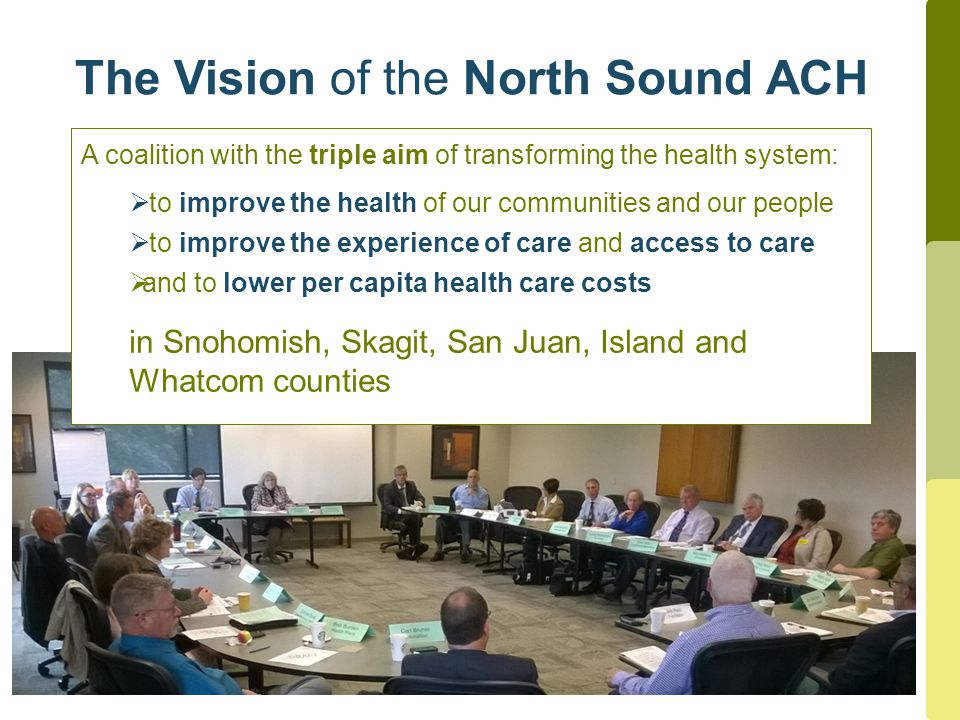 The Vision of the North Sound ACH A coalition with the triple aim of transforming the health system:  to improve the health of our communities and our people  to improve the experience of care and access to care  and to lower per capita health care costs in Snohomish, Skagit, San Juan, Island and Whatcom counties