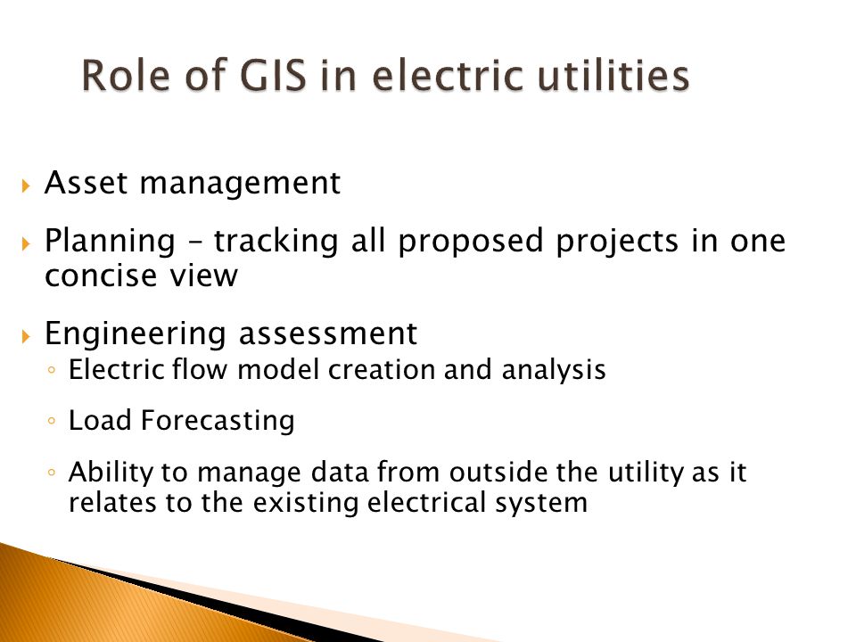 Role of GIS in electric utilities  Asset management  Planning – tracking all proposed projects in one concise view  Engineering assessment ◦ Electric flow model creation and analysis ◦ Load Forecasting ◦ Ability to manage data from outside the utility as it relates to the existing electrical system
