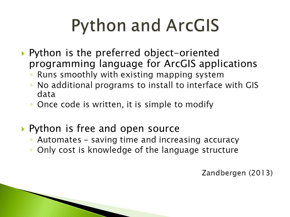  Python is the preferred object-oriented programming language for ArcGIS applications ◦ Runs smoothly with existing mapping system ◦ No additional programs to install to interface with GIS data ◦ Once code is written, it is simple to modify  Python is free and open source ◦ Automates – saving time and increasing accuracy ◦ Only cost is knowledge of the language structure Zandbergen (2013)
