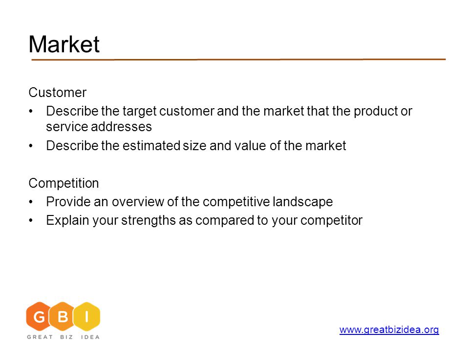 Market Customer Describe the target customer and the market that the product or service addresses Describe the estimated size and value of the market Competition Provide an overview of the competitive landscape Explain your strengths as compared to your competitor
