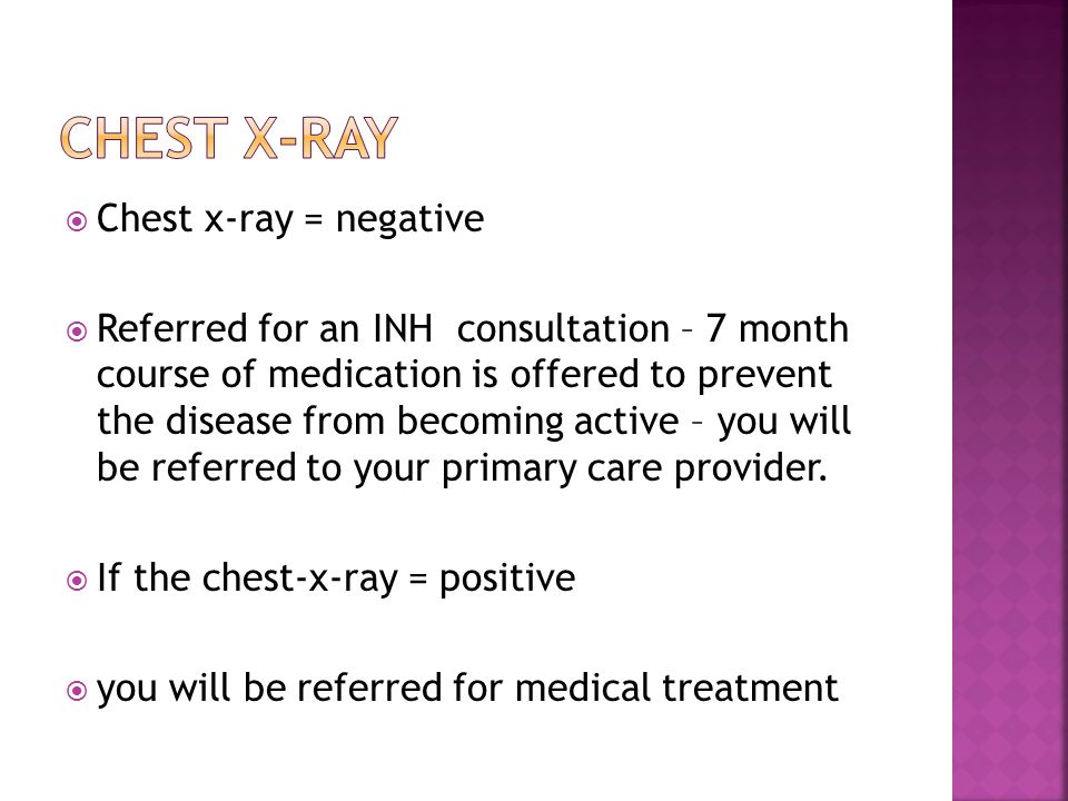  Chest x-ray = negative  Referred for an INH consultation – 7 month course of medication is offered to prevent the disease from becoming active – you will be referred to your primary care provider.