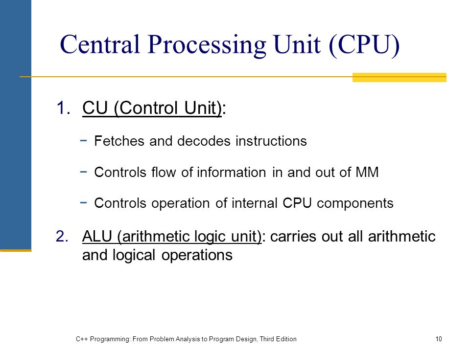 Central Processing Unit (CPU) 1.CU (Control Unit): −Fetches and decodes instructions −Controls flow of information in and out of MM −Controls operation of internal CPU components 2.ALU (arithmetic logic unit): carries out all arithmetic and logical operations C++ Programming: From Problem Analysis to Program Design, Third Edition10
