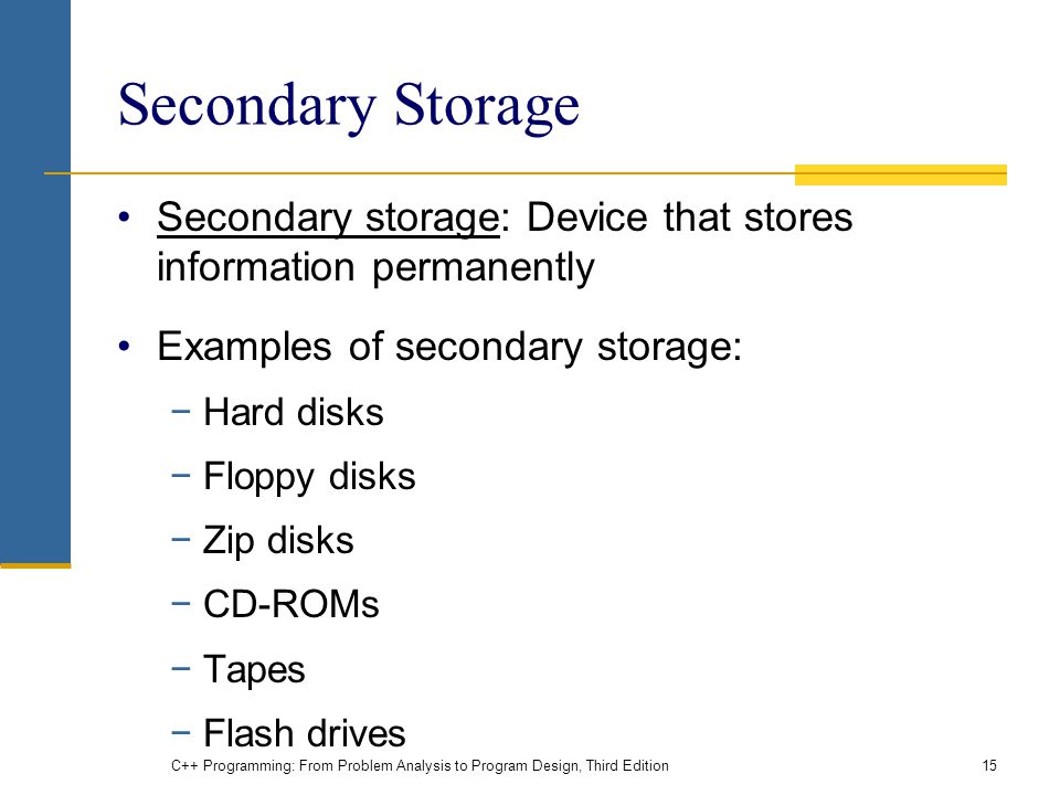 Secondary Storage Secondary storage: Device that stores information permanently Examples of secondary storage: −Hard disks −Floppy disks −Zip disks −CD-ROMs −Tapes −Flash drives C++ Programming: From Problem Analysis to Program Design, Third Edition15