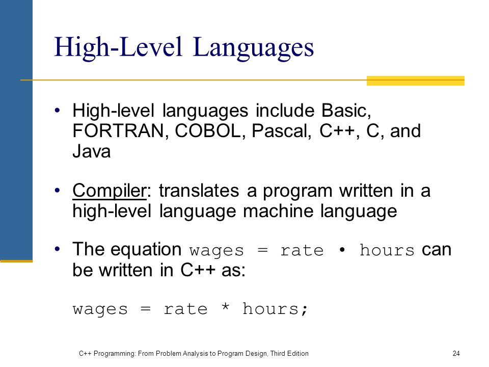 High-Level Languages High-level languages include Basic, FORTRAN, COBOL, Pascal, C++, C, and Java Compiler: translates a program written in a high-level language machine language The equation wages = rate hours can be written in C++ as: wages = rate * hours; C++ Programming: From Problem Analysis to Program Design, Third Edition24
