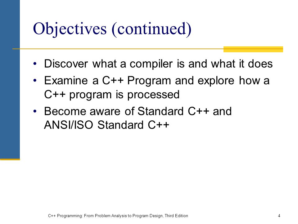 Objectives (continued) Discover what a compiler is and what it does Examine a C++ Program and explore how a C++ program is processed Become aware of Standard C++ and ANSI/ISO Standard C++ C++ Programming: From Problem Analysis to Program Design, Third Edition4