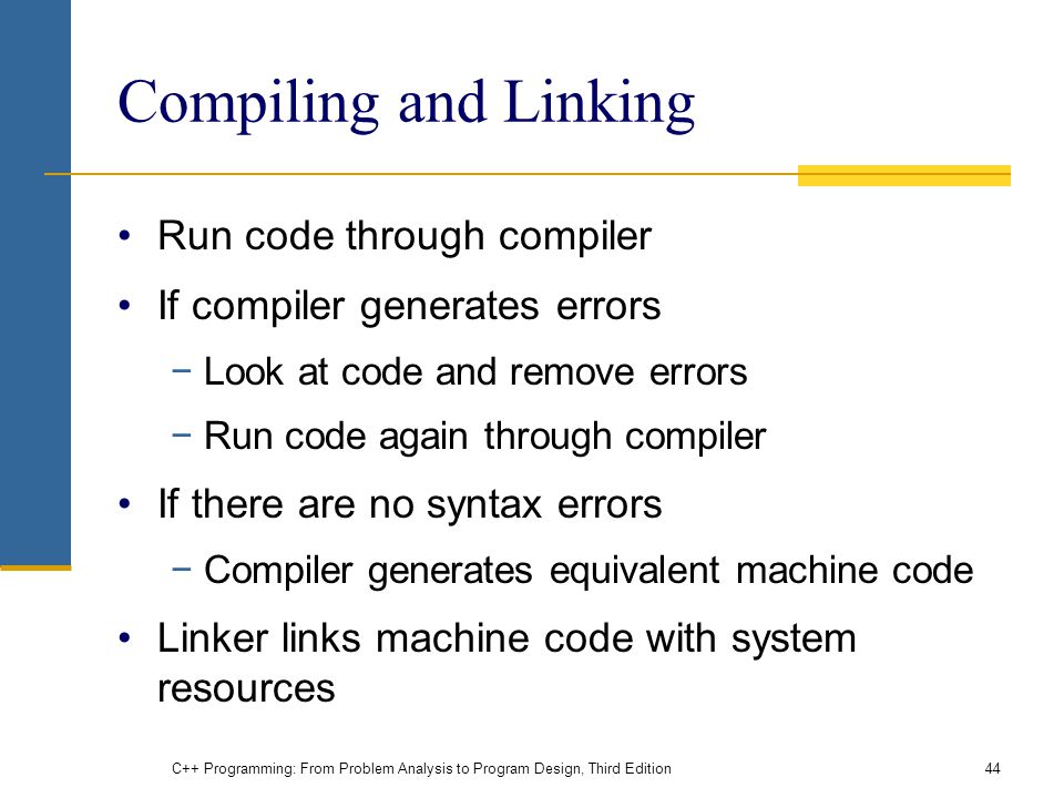 Compiling and Linking Run code through compiler If compiler generates errors −Look at code and remove errors −Run code again through compiler If there are no syntax errors −Compiler generates equivalent machine code Linker links machine code with system resources C++ Programming: From Problem Analysis to Program Design, Third Edition44
