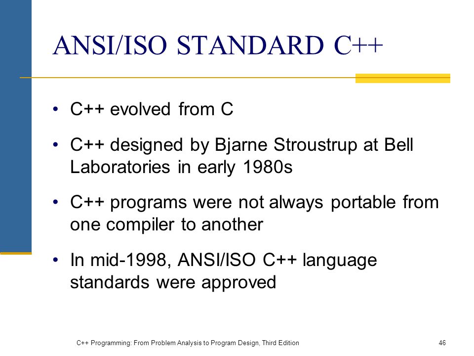 ANSI/ISO STANDARD C++ C++ evolved from C C++ designed by Bjarne Stroustrup at Bell Laboratories in early 1980s C++ programs were not always portable from one compiler to another In mid-1998, ANSI/ISO C++ language standards were approved C++ Programming: From Problem Analysis to Program Design, Third Edition46