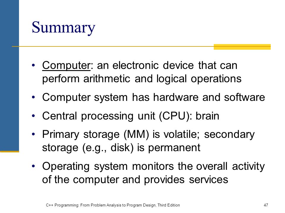 Summary Computer: an electronic device that can perform arithmetic and logical operations Computer system has hardware and software Central processing unit (CPU): brain Primary storage (MM) is volatile; secondary storage (e.g., disk) is permanent Operating system monitors the overall activity of the computer and provides services C++ Programming: From Problem Analysis to Program Design, Third Edition47