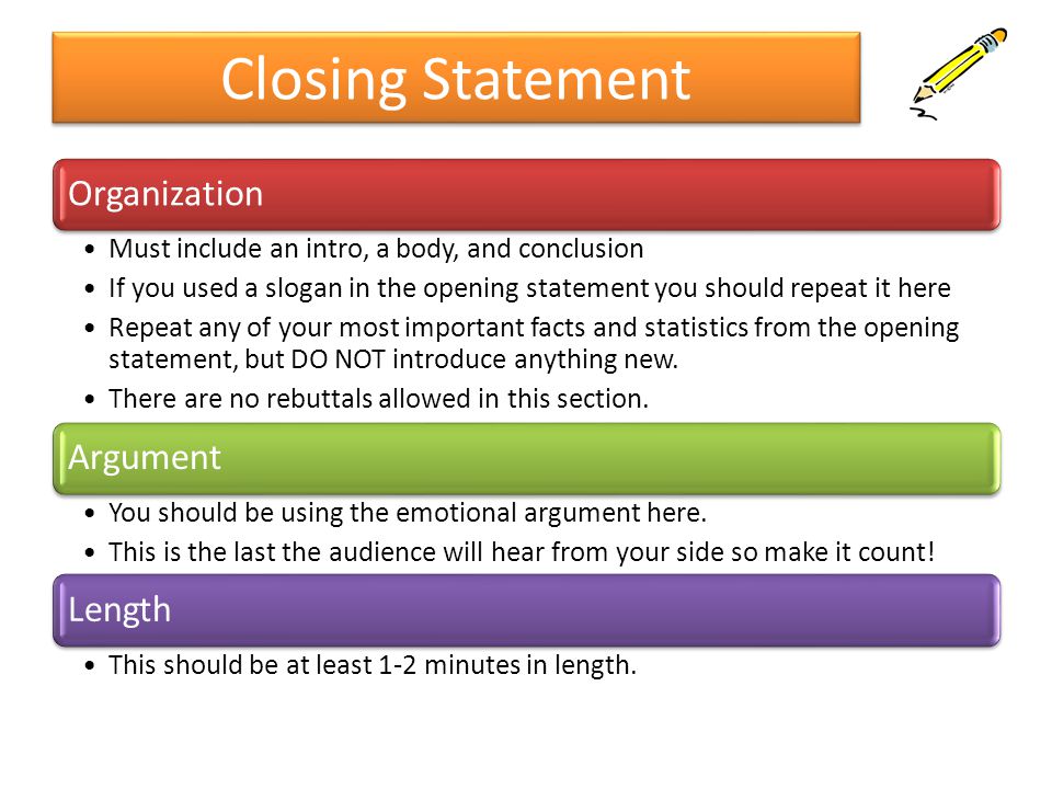 Closing Statement Organization Must include an intro, a body, and conclusion If you used a slogan in the opening statement you should repeat it here Repeat any of your most important facts and statistics from the opening statement, but DO NOT introduce anything new.