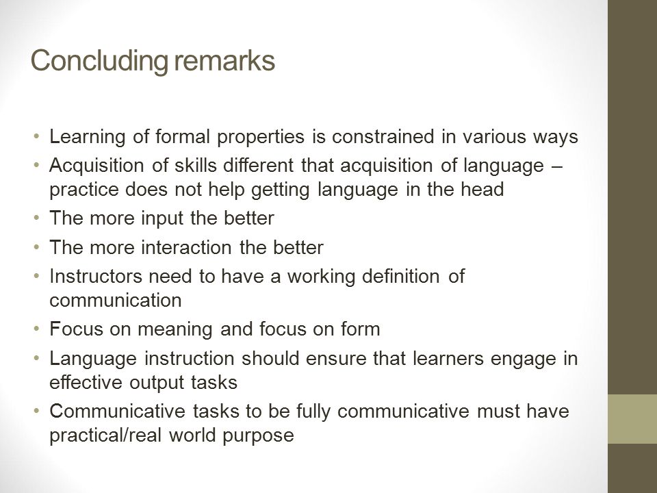 Concluding remarks Learning of formal properties is constrained in various ways Acquisition of skills different that acquisition of language – practice does not help getting language in the head The more input the better The more interaction the better Instructors need to have a working definition of communication Focus on meaning and focus on form Language instruction should ensure that learners engage in effective output tasks Communicative tasks to be fully communicative must have practical/real world purpose