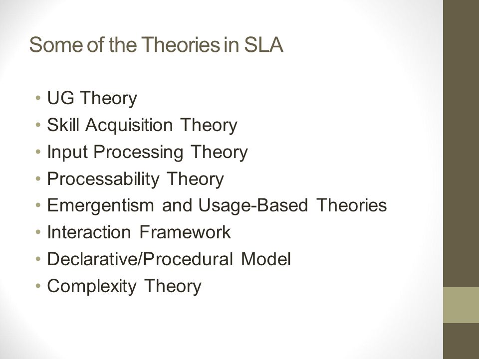 Some of the Theories in SLA UG Theory Skill Acquisition Theory Input Processing Theory Processability Theory Emergentism and Usage-Based Theories Interaction Framework Declarative/Procedural Model Complexity Theory