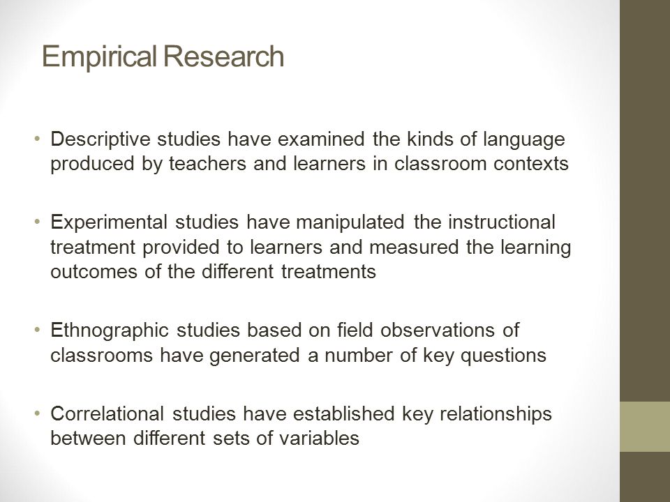 Empirical Research Descriptive studies have examined the kinds of language produced by teachers and learners in classroom contexts Experimental studies have manipulated the instructional treatment provided to learners and measured the learning outcomes of the different treatments Ethnographic studies based on field observations of classrooms have generated a number of key questions Correlational studies have established key relationships between different sets of variables