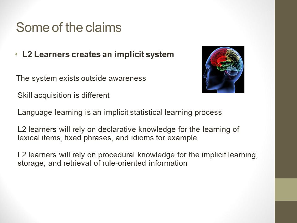 Some of the claims L2 Learners creates an implicit system The system exists outside awareness Skill acquisition is different Language learning is an implicit statistical learning process L2 learners will rely on declarative knowledge for the learning of lexical items, fixed phrases, and idioms for example L2 learners will rely on procedural knowledge for the implicit learning, storage, and retrieval of rule-oriented information