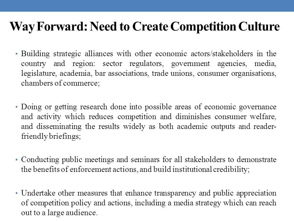 Way Forward: Need to Create Competition Culture Building strategic alliances with other economic actors/stakeholders in the country and region: sector regulators, government agencies, media, legislature, academia, bar associations, trade unions, consumer organisations, chambers of commerce; Doing or getting research done into possible areas of economic governance and activity which reduces competition and diminishes consumer welfare, and disseminating the results widely as both academic outputs and reader- friendly briefings; Conducting public meetings and seminars for all stakeholders to demonstrate the benefits of enforcement actions, and build institutional credibility; Undertake other measures that enhance transparency and public appreciation of competition policy and actions, including a media strategy which can reach out to a large audience.