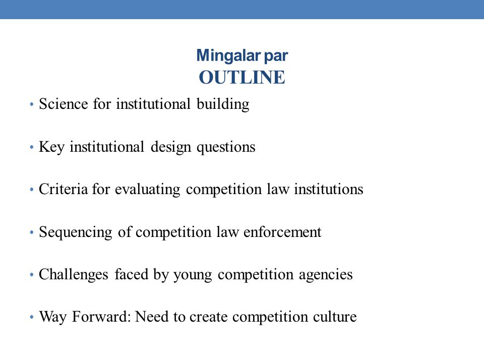 Mingalar par OUTLINE Science for institutional building Key institutional design questions Criteria for evaluating competition law institutions Sequencing of competition law enforcement Challenges faced by young competition agencies Way Forward: Need to create competition culture
