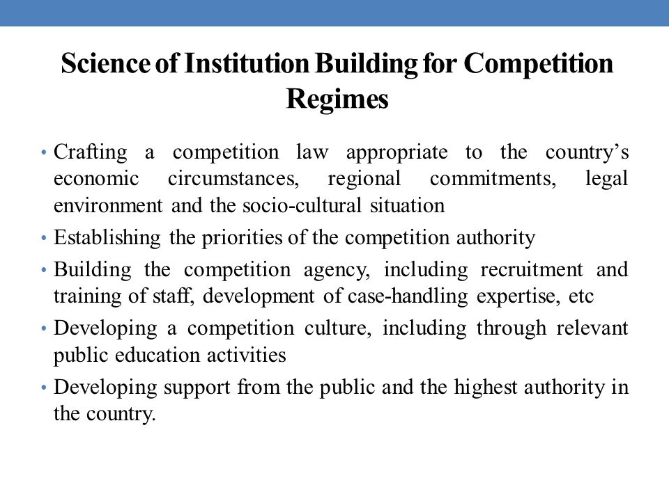 Science of Institution Building for Competition Regimes Crafting a competition law appropriate to the country’s economic circumstances, regional commitments, legal environment and the socio-cultural situation Establishing the priorities of the competition authority Building the competition agency, including recruitment and training of staff, development of case-handling expertise, etc Developing a competition culture, including through relevant public education activities Developing support from the public and the highest authority in the country.