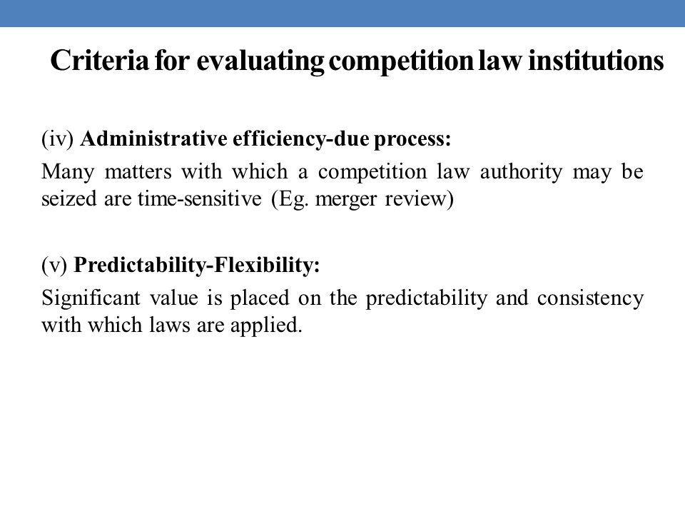 Criteria for evaluating competition law institutions (iv) Administrative efficiency-due process: Many matters with which a competition law authority may be seized are time-sensitive (Eg.