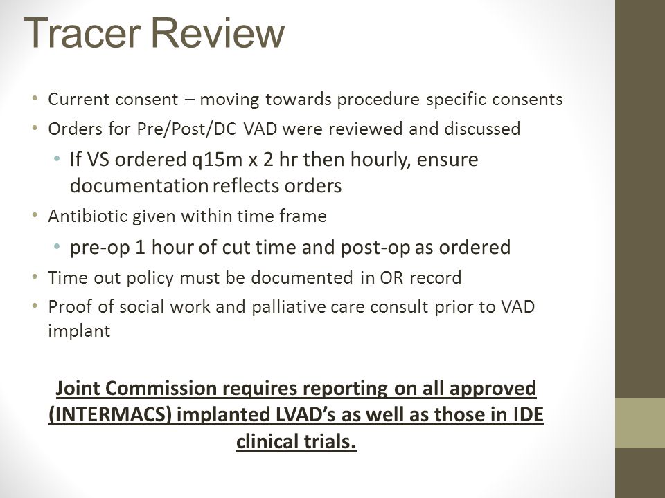Current consent – moving towards procedure specific consents Orders for Pre/Post/DC VAD were reviewed and discussed If VS ordered q15m x 2 hr then hourly, ensure documentation reflects orders Antibiotic given within time frame pre-op 1 hour of cut time and post-op as ordered Time out policy must be documented in OR record Proof of social work and palliative care consult prior to VAD implant Tracer Review Joint Commission requires reporting on all approved (INTERMACS) implanted LVAD’s as well as those in IDE clinical trials.