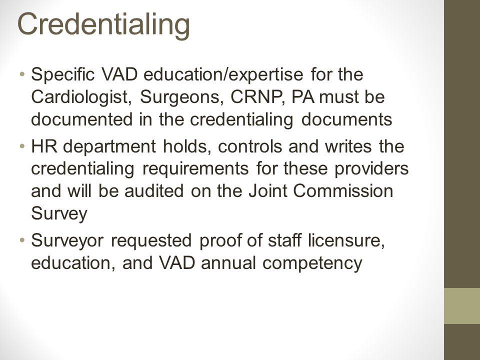 Specific VAD education/expertise for the Cardiologist, Surgeons, CRNP, PA must be documented in the credentialing documents HR department holds, controls and writes the credentialing requirements for these providers and will be audited on the Joint Commission Survey Surveyor requested proof of staff licensure, education, and VAD annual competency Credentialing