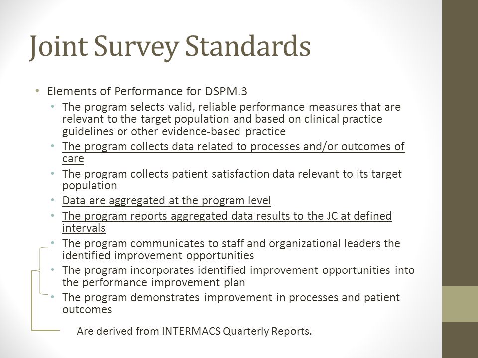 Joint Survey Standards Elements of Performance for DSPM.3 The program selects valid, reliable performance measures that are relevant to the target population and based on clinical practice guidelines or other evidence-based practice The program collects data related to processes and/or outcomes of care The program collects patient satisfaction data relevant to its target population Data are aggregated at the program level The program reports aggregated data results to the JC at defined intervals The program communicates to staff and organizational leaders the identified improvement opportunities The program incorporates identified improvement opportunities into the performance improvement plan The program demonstrates improvement in processes and patient outcomes Are derived from INTERMACS Quarterly Reports.