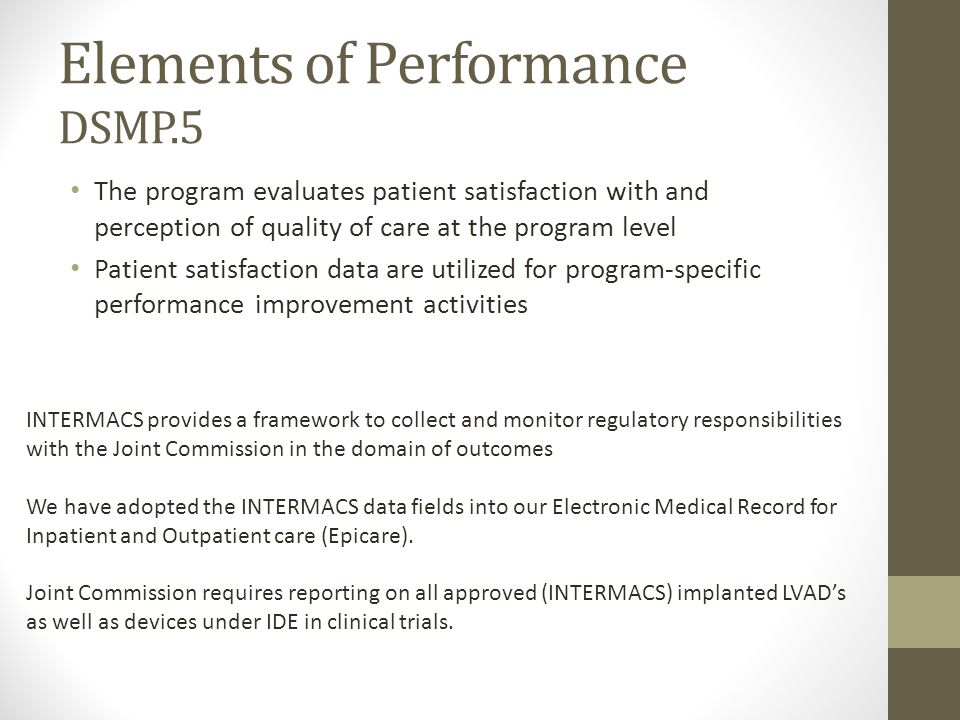 Elements of Performance DSMP.5 The program evaluates patient satisfaction with and perception of quality of care at the program level Patient satisfaction data are utilized for program-specific performance improvement activities INTERMACS provides a framework to collect and monitor regulatory responsibilities with the Joint Commission in the domain of outcomes We have adopted the INTERMACS data fields into our Electronic Medical Record for Inpatient and Outpatient care (Epicare).