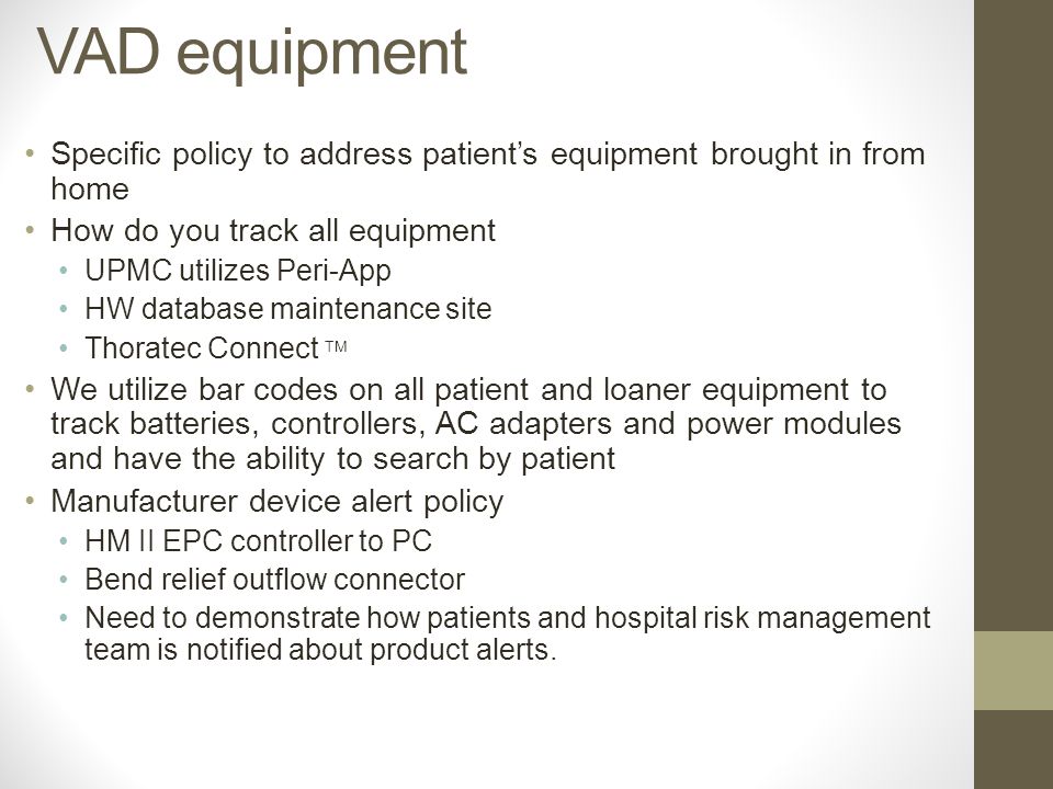 Specific policy to address patient’s equipment brought in from home How do you track all equipment UPMC utilizes Peri-App HW database maintenance site Thoratec Connect TM We utilize bar codes on all patient and loaner equipment to track batteries, controllers, AC adapters and power modules and have the ability to search by patient Manufacturer device alert policy HM II EPC controller to PC Bend relief outflow connector Need to demonstrate how patients and hospital risk management team is notified about product alerts.