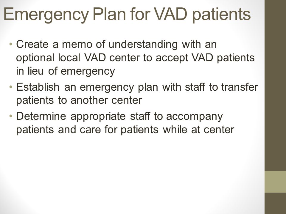 Create a memo of understanding with an optional local VAD center to accept VAD patients in lieu of emergency Establish an emergency plan with staff to transfer patients to another center Determine appropriate staff to accompany patients and care for patients while at center Emergency Plan for VAD patients