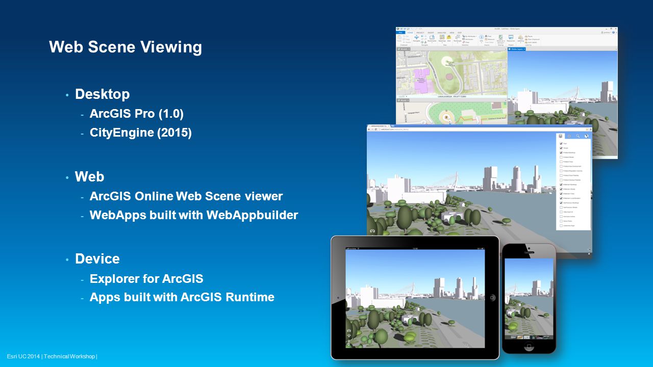 Esri UC 2014 | Technical Workshop | Web Scene Viewing Desktop - ArcGIS Pro (1.0) - CityEngine (2015) Web - ArcGIS Online Web Scene viewer - WebApps built with WebAppbuilder Device - Explorer for ArcGIS - Apps built with ArcGIS Runtime