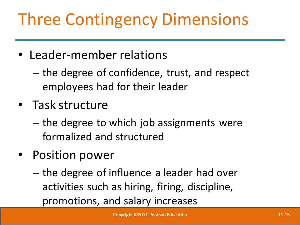 11-15 Three Contingency Dimensions Leader-member relations – the degree of confidence, trust, and respect employees had for their leader Task structure – the degree to which job assignments were formalized and structured Position power – the degree of influence a leader had over activities such as hiring, firing, discipline, promotions, and salary increases Copyright ©2011 Pearson Education
