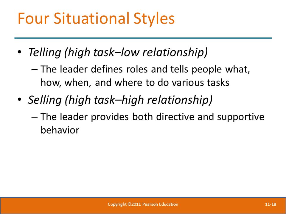 11-18 Four Situational Styles Telling (high task–low relationship) – The leader defines roles and tells people what, how, when, and where to do various tasks Selling (high task–high relationship) – The leader provides both directive and supportive behavior Copyright ©2011 Pearson Education