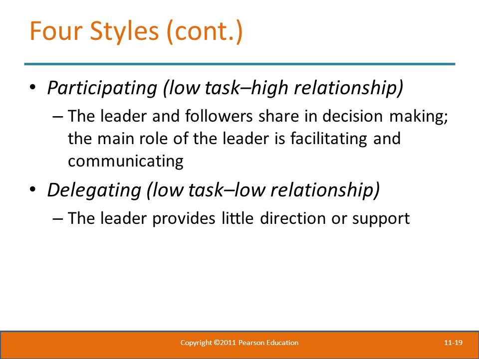 11-19 Four Styles (cont.) Participating (low task–high relationship) – The leader and followers share in decision making; the main role of the leader is facilitating and communicating Delegating (low task–low relationship) – The leader provides little direction or support Copyright ©2011 Pearson Education