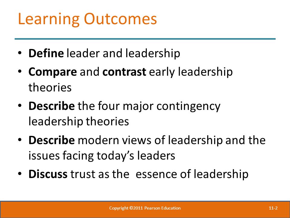 11-2 Learning Outcomes Define leader and leadership Compare and contrast early leadership theories Describe the four major contingency leadership theories Describe modern views of leadership and the issues facing today’s leaders Discuss trust as the essence of leadership Copyright ©2011 Pearson Education