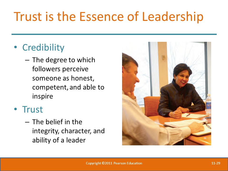 11-29 Trust is the Essence of Leadership Credibility – The degree to which followers perceive someone as honest, competent, and able to inspire Trust – The belief in the integrity, character, and ability of a leader Copyright ©2011 Pearson Education