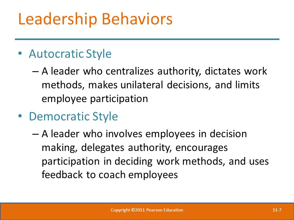 11-7 Leadership Behaviors Autocratic Style – A leader who centralizes authority, dictates work methods, makes unilateral decisions, and limits employee participation Democratic Style – A leader who involves employees in decision making, delegates authority, encourages participation in deciding work methods, and uses feedback to coach employees Copyright ©2011 Pearson Education