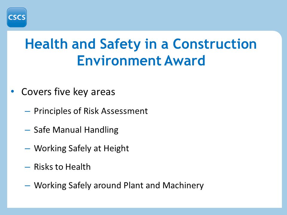 Health and Safety in a Construction Environment Award Covers five key areas – Principles of Risk Assessment – Safe Manual Handling – Working Safely at Height – Risks to Health – Working Safely around Plant and Machinery