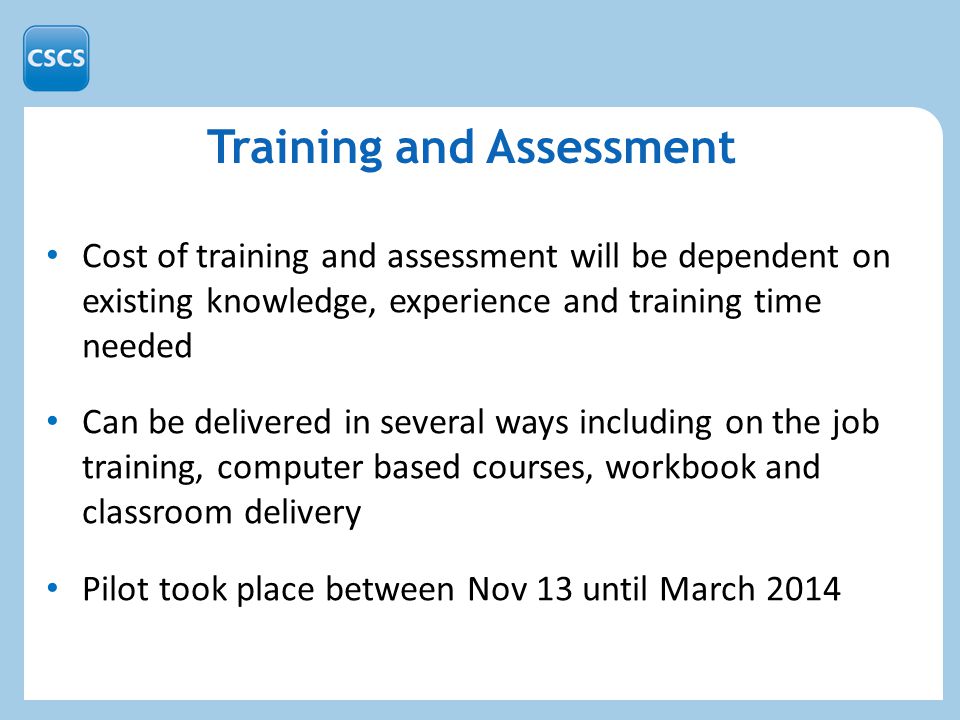 Training and Assessment Cost of training and assessment will be dependent on existing knowledge, experience and training time needed Can be delivered in several ways including on the job training, computer based courses, workbook and classroom delivery Pilot took place between Nov 13 until March 2014