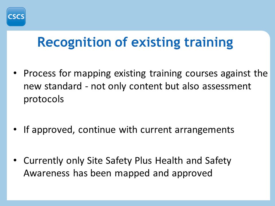 Recognition of existing training Process for mapping existing training courses against the new standard - not only content but also assessment protocols If approved, continue with current arrangements Currently only Site Safety Plus Health and Safety Awareness has been mapped and approved