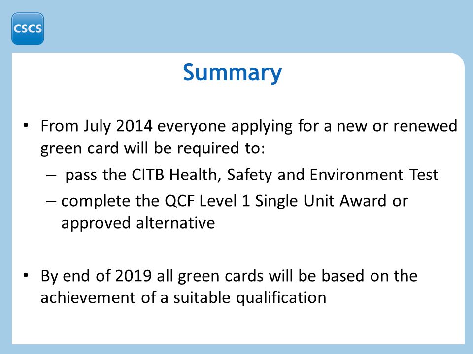 Summary From July 2014 everyone applying for a new or renewed green card will be required to: – pass the CITB Health, Safety and Environment Test – complete the QCF Level 1 Single Unit Award or approved alternative By end of 2019 all green cards will be based on the achievement of a suitable qualification