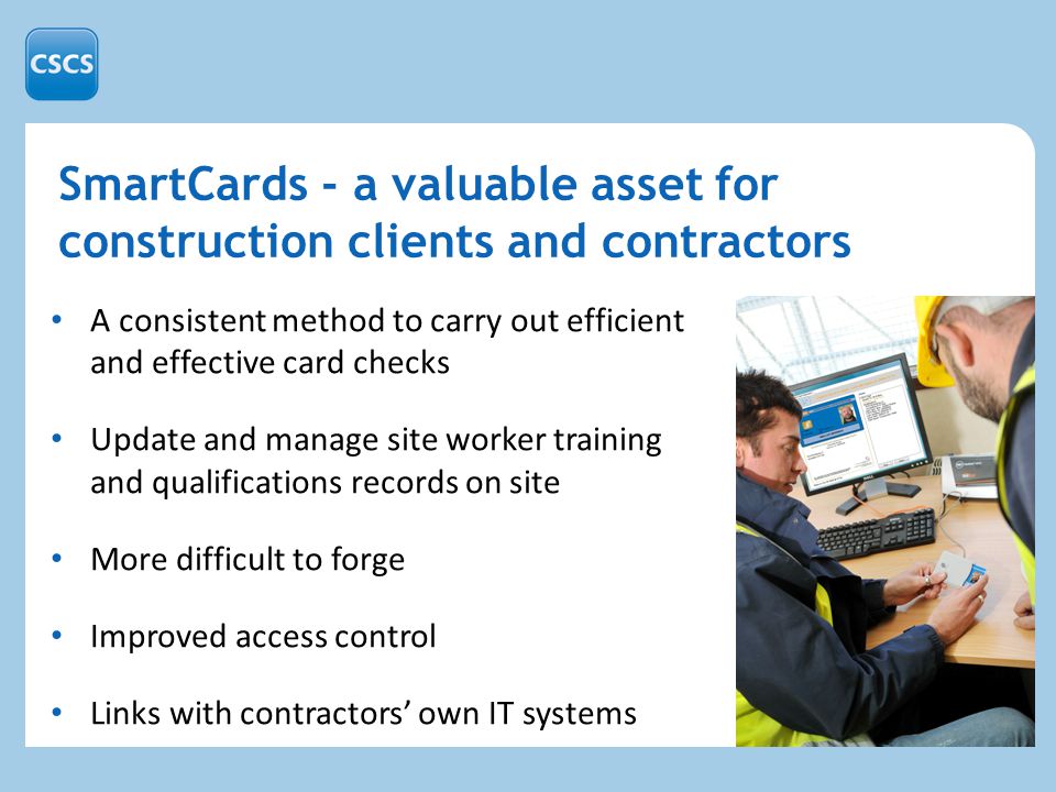 A consistent method to carry out efficient and effective card checks Update and manage site worker training and qualifications records on site More difficult to forge Improved access control Links with contractors’ own IT systems SmartCards - a valuable asset for construction clients and contractors