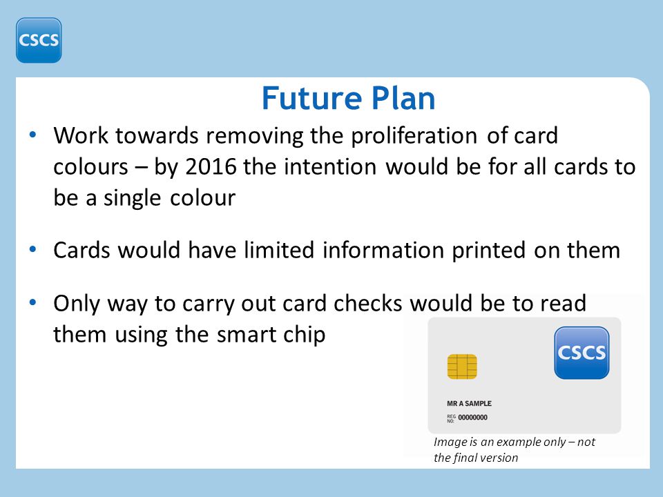 Work towards removing the proliferation of card colours – by 2016 the intention would be for all cards to be a single colour Cards would have limited information printed on them Only way to carry out card checks would be to read them using the smart chip Future Plan Image is an example only – not the final version