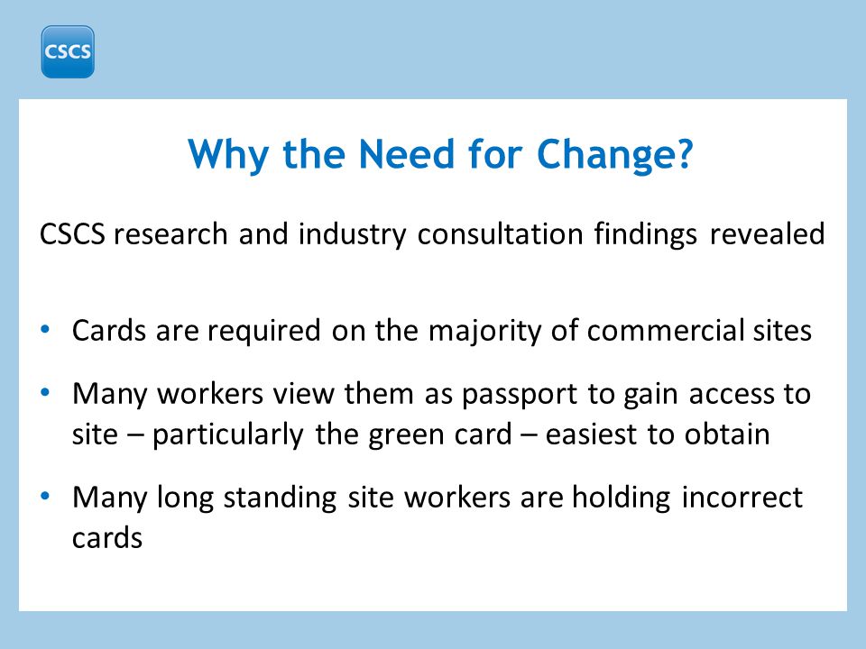 CSCS research and industry consultation findings revealed Cards are required on the majority of commercial sites Many workers view them as passport to gain access to site – particularly the green card – easiest to obtain Many long standing site workers are holding incorrect cards Why the Need for Change
