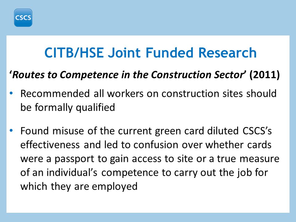 ‘Routes to Competence in the Construction Sector’ (2011) Recommended all workers on construction sites should be formally qualified Found misuse of the current green card diluted CSCS’s effectiveness and led to confusion over whether cards were a passport to gain access to site or a true measure of an individual’s competence to carry out the job for which they are employed CITB/HSE Joint Funded Research