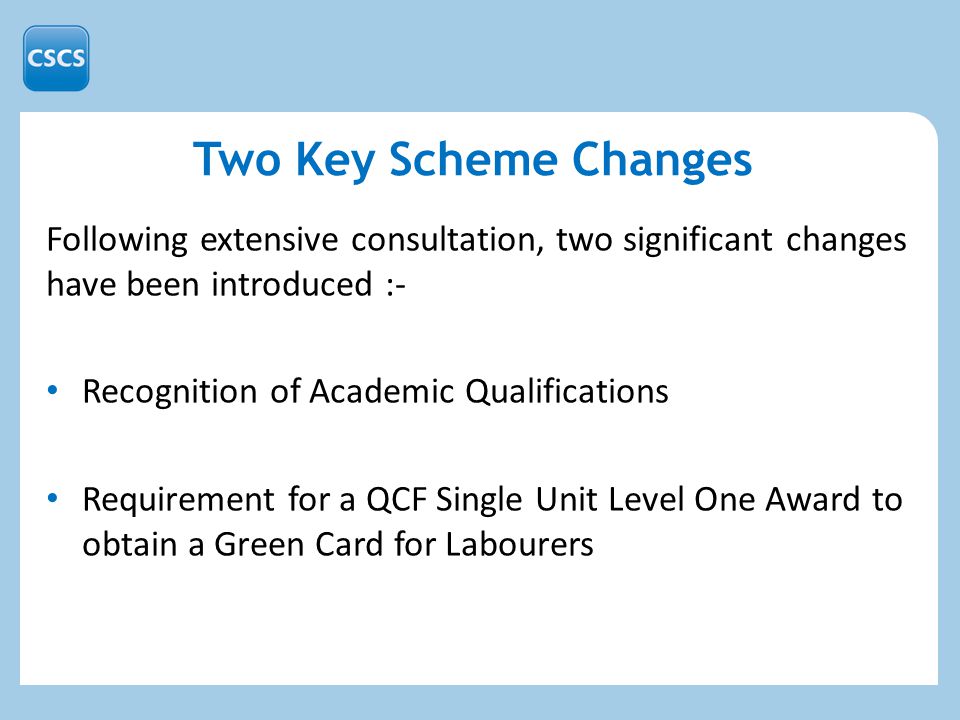 Two Key Scheme Changes Following extensive consultation, two significant changes have been introduced :- Recognition of Academic Qualifications Requirement for a QCF Single Unit Level One Award to obtain a Green Card for Labourers