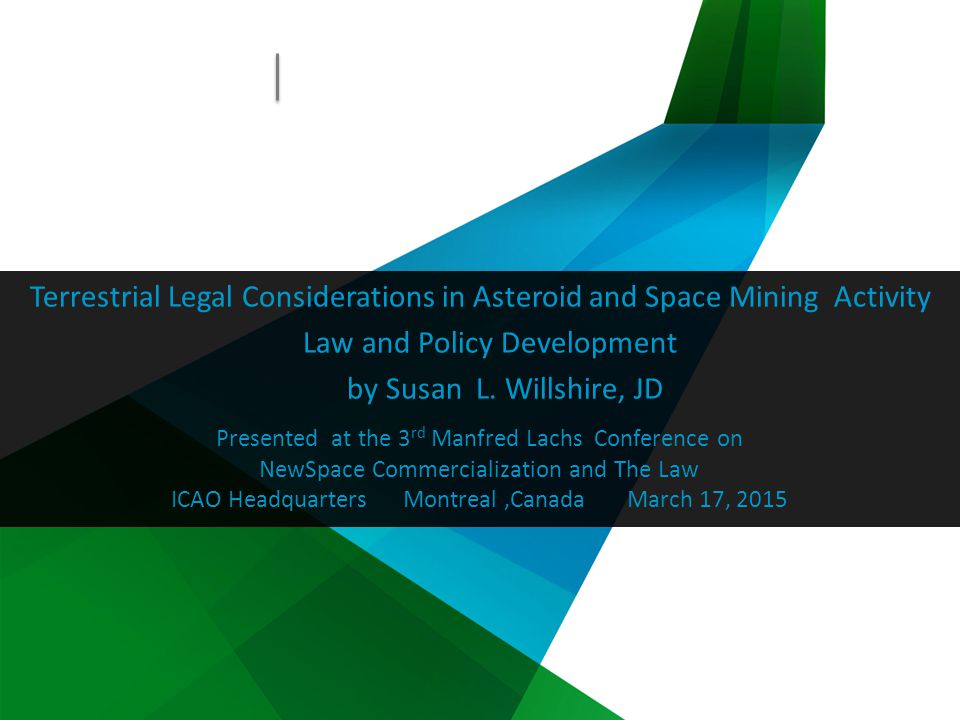 Presented at the 3 rd Manfred Lachs Conference on NewSpace Commercialization and The Law ICAO Headquarters Montreal,Canada March 17, 2015 Terrestrial Legal Considerations in Asteroid and Space Mining Activity Law and Policy Development by Susan L.