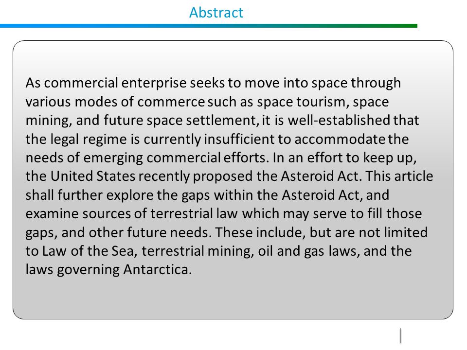 Abstract As commercial enterprise seeks to move into space through various modes of commerce such as space tourism, space mining, and future space settlement, it is well-established that the legal regime is currently insufficient to accommodate the needs of emerging commercial efforts.