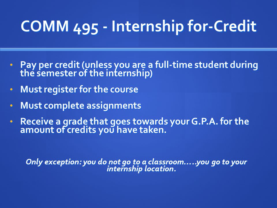 COMM Internship for-Credit Pay per credit (unless you are a full-time student during the semester of the internship) Pay per credit (unless you are a full-time student during the semester of the internship) Must register for the course Must register for the course Must complete assignments Must complete assignments Receive a grade that goes towards your G.P.A.