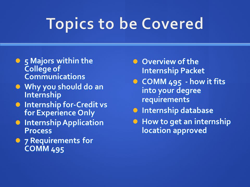 5 Majors within the College of Communications 5 Majors within the College of Communications Why you should do an Internship Why you should do an Internship Internship for-Credit vs for Experience Only Internship for-Credit vs for Experience Only Internship Application Process Internship Application Process 7 Requirements for COMM Requirements for COMM 495 Overview of the Internship Packet Overview of the Internship Packet COMM how it fits into your degree requirements COMM how it fits into your degree requirements Internship database Internship database How to get an internship location approved How to get an internship location approved
