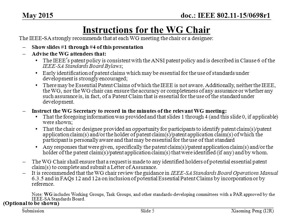 doc.: IEEE /0698r1 SubmissionSlide 5 Instructions for the WG Chair The IEEE-SA strongly recommends that at each WG meeting the chair or a designee: –Show slides #1 through #4 of this presentation –Advise the WG attendees that: The IEEE’s patent policy is consistent with the ANSI patent policy and is described in Clause 6 of the IEEE-SA Standards Board Bylaws; Early identification of patent claims which may be essential for the use of standards under development is strongly encouraged; There may be Essential Patent Claims of which the IEEE is not aware.