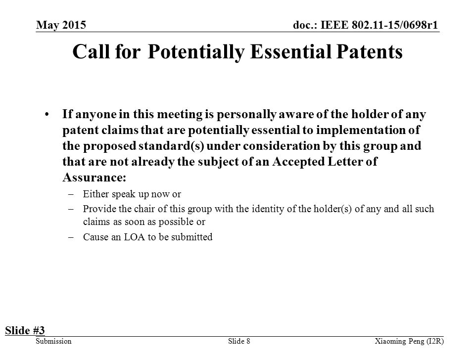 doc.: IEEE /0698r1 SubmissionSlide 8 Call for Potentially Essential Patents If anyone in this meeting is personally aware of the holder of any patent claims that are potentially essential to implementation of the proposed standard(s) under consideration by this group and that are not already the subject of an Accepted Letter of Assurance: –Either speak up now or –Provide the chair of this group with the identity of the holder(s) of any and all such claims as soon as possible or –Cause an LOA to be submitted Slide #3 Xiaoming Peng (I2R) May 2015