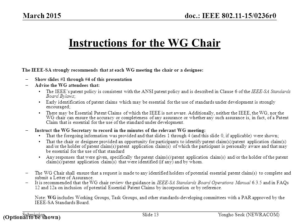 doc.: IEEE /0236r0 Submission The IEEE-SA strongly recommends that at each WG meeting the chair or a designee: –Show slides #1 through #4 of this presentation –Advise the WG attendees that: The IEEE’s patent policy is consistent with the ANSI patent policy and is described in Clause 6 of the IEEE-SA Standards Board Bylaws; Early identification of patent claims which may be essential for the use of standards under development is strongly encouraged; There may be Essential Patent Claims of which the IEEE is not aware.